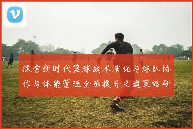 探索新时代篮球战术演化与球队协作与体能管理全面提升之道策略研究