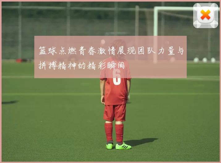 篮球点燃青春激情展现团队力量与拼搏精神的精彩瞬间