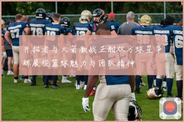 开拓者与火箭激战正酣双方球星争辉展现篮球魅力与团队精神