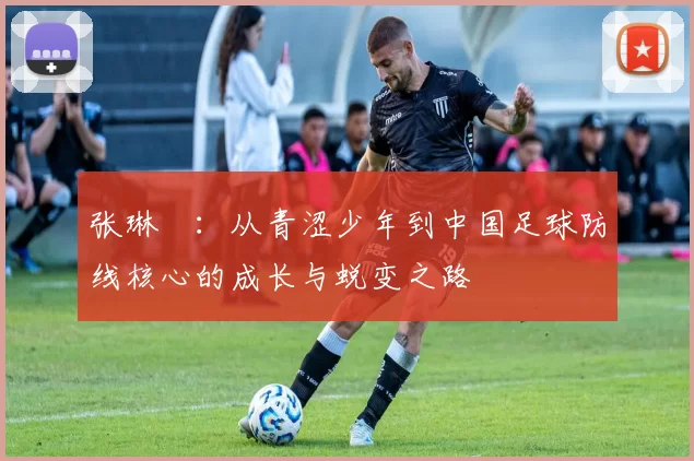 张琳芃：从青涩少年到中国足球防线核心的成长与蜕变之路