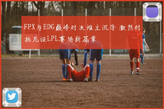 FPX与EDG巅峰对决谁主沉浮 激烈对抗见证LPL赛场新篇章