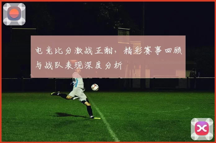 电竞比分激战正酣，精彩赛事回顾与战队表现深度分析