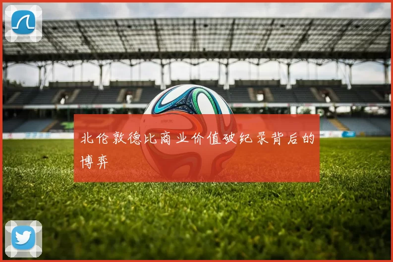 北伦敦德比商业价值破纪录背后的博弈