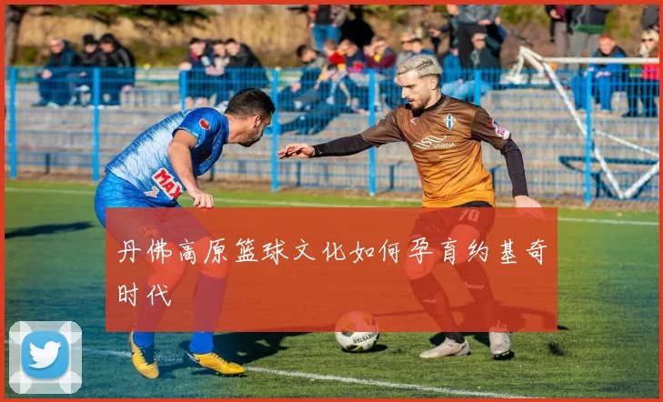 丹佛高原篮球文化如何孕育约基奇时代