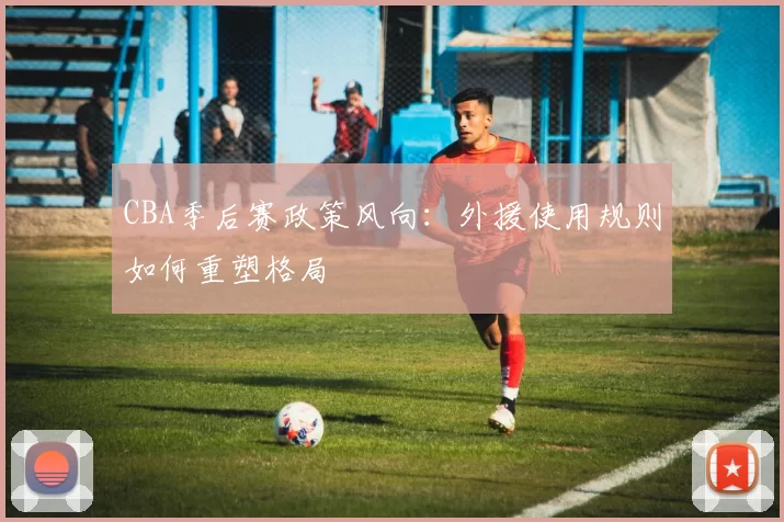 CBA季后赛政策风向：外援使用规则如何重塑格局