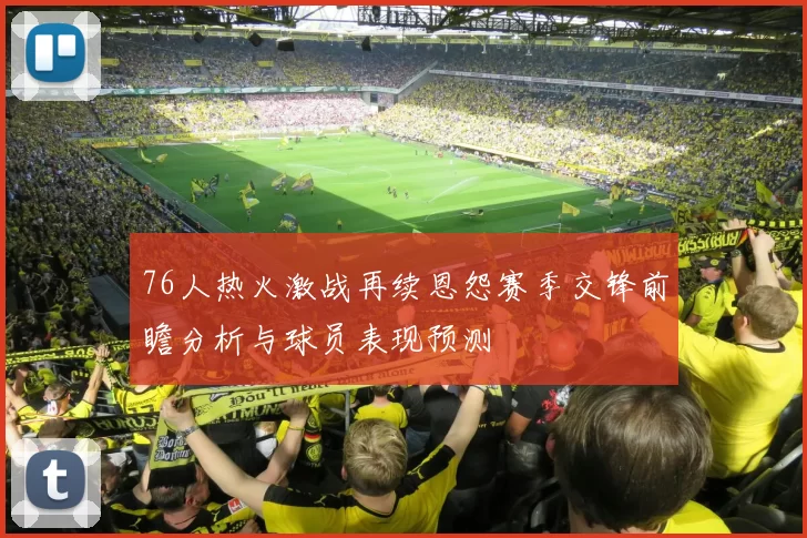 76人热火激战再续恩怨赛季交锋前瞻分析与球员表现预测