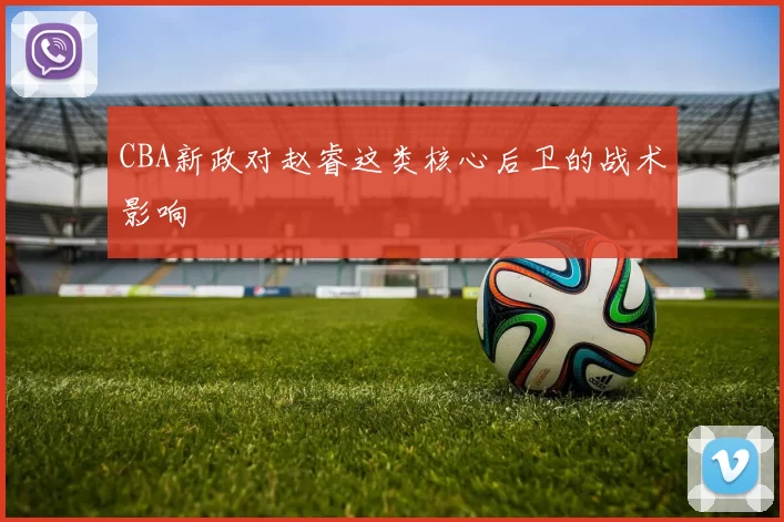 CBA新政对赵睿这类核心后卫的战术影响