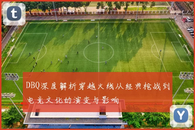 DBQ深度解析穿越火线从经典枪战到电竞文化的演变与影响