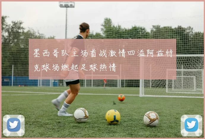 墨西哥队主场首战激情四溢阿兹特克球场燃起足球热情