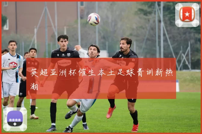 英超亚洲杯催生本土足球青训新热潮