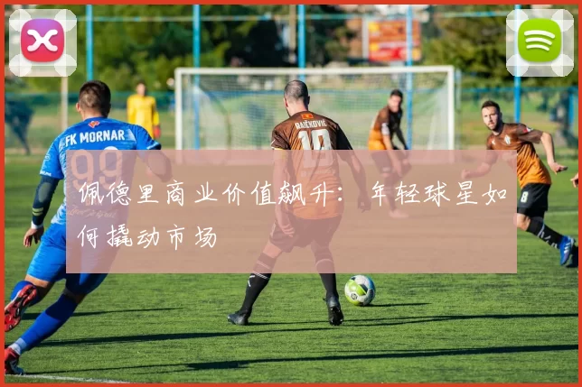 佩德里商业价值飙升：年轻球星如何撬动市场