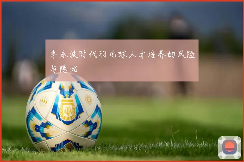 李永波时代羽毛球人才培养的风险与隐忧