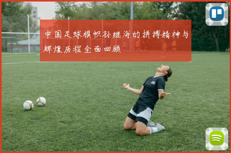 中国足球旗帜孙继海的拼搏精神与辉煌历程全面回顾