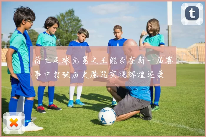 荷兰足球无冕之王能否在新一届赛事中打破历史魔咒实现辉煌逆袭