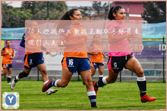 76人迎战热火激战正酣双方球员表现引人关注