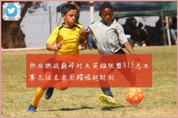 热血燃战巅峰对决英雄联盟S15总决赛见证王者荣耀崛起时刻