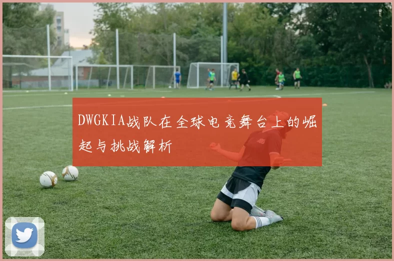 DWGKIA战队在全球电竞舞台上的崛起与挑战解析