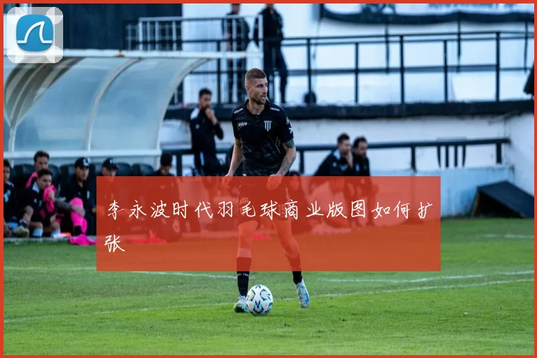 李永波时代羽毛球商业版图如何扩张