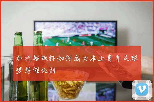 非洲超级杯如何成为本土青年足球梦想催化剂
