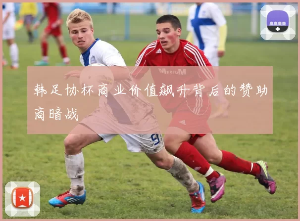 韩足协杯商业价值飙升背后的赞助商暗战