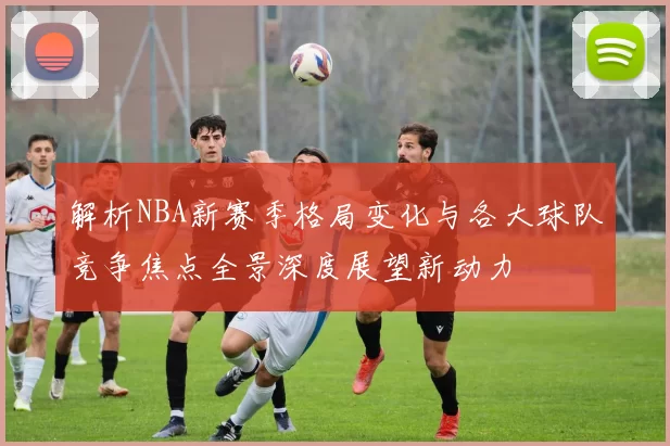解析NBA新赛季格局变化与各大球队竞争焦点全景深度展望新动力